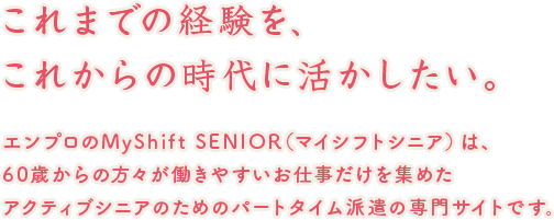 これまでの経験を、これからの時代に活かしたい。エンプロのMyShift SENIOR（マイシフトシニア）は、50歳からの方々が働きやすいお仕事だけを集めたアクティブシニアのためのパートタイム派遣の専門サイトです。